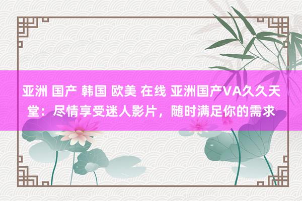 亚洲 国产 韩国 欧美 在线 亚洲国产VA久久天堂：尽情享受迷人影片，随时满足你的需求