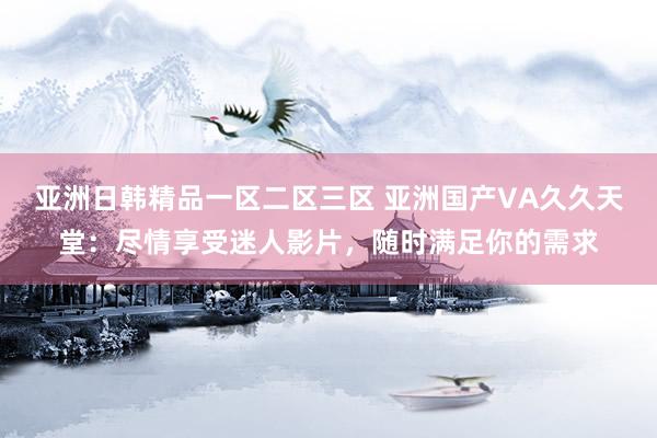 亚洲日韩精品一区二区三区 亚洲国产VA久久天堂：尽情享受迷人影片，随时满足你的需求