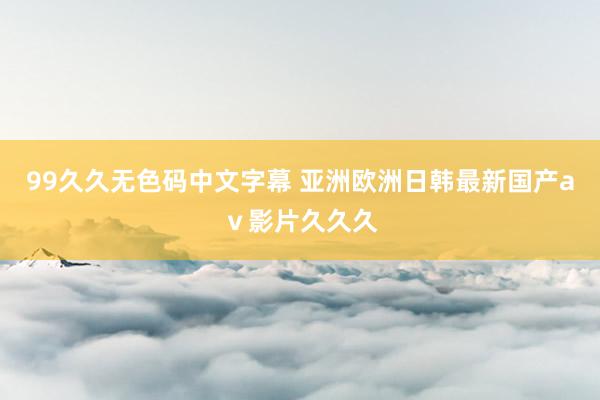 99久久无色码中文字幕 亚洲欧洲日韩最新国产aⅴ影片久久久