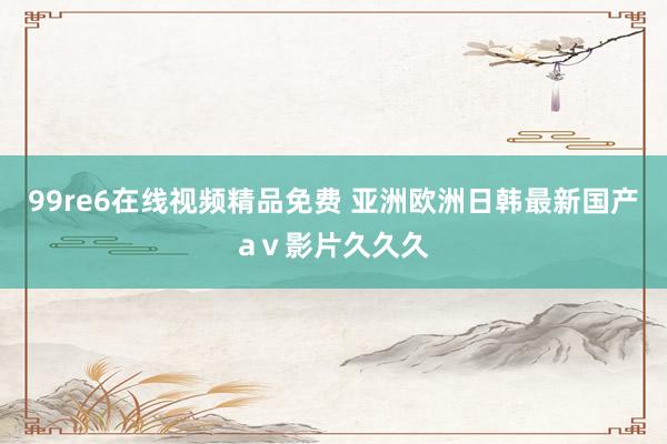 99re6在线视频精品免费 亚洲欧洲日韩最新国产aⅴ影片久久久