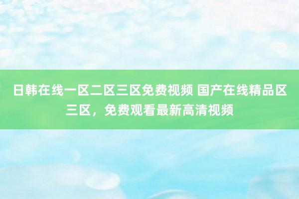 日韩在线一区二区三区免费视频 国产在线精品区三区，免费观看最新高清视频
