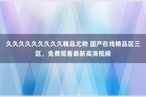 久久久久久久久久久精品尤物 国产在线精品区三区，免费观看最新高清视频
