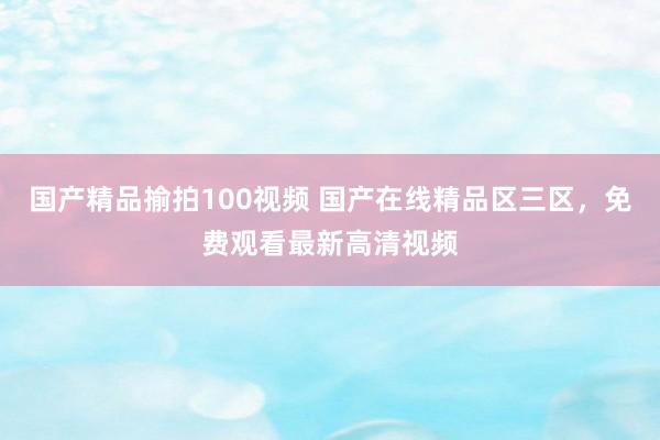 国产精品揄拍100视频 国产在线精品区三区，免费观看最新高清视频