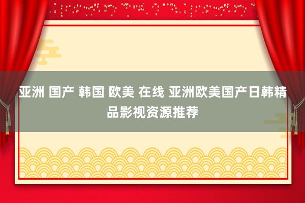 亚洲 国产 韩国 欧美 在线 亚洲欧美国产日韩精品影视资源推荐