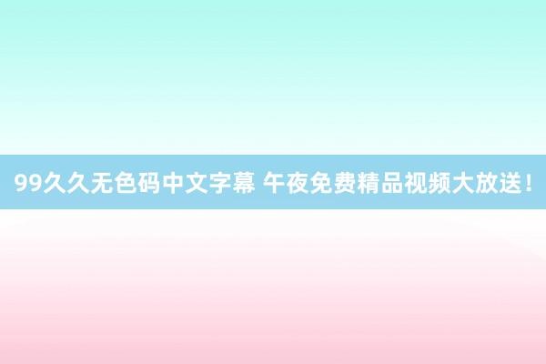 99久久无色码中文字幕 午夜免费精品视频大放送！