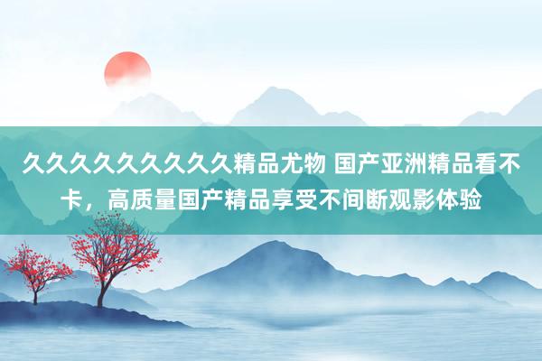 久久久久久久久久久精品尤物 国产亚洲精品看不卡，高质量国产精品享受不间断观影体验