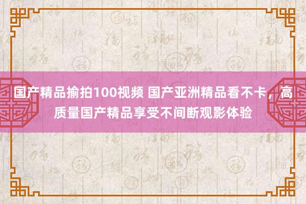 国产精品揄拍100视频 国产亚洲精品看不卡，高质量国产精品享受不间断观影体验