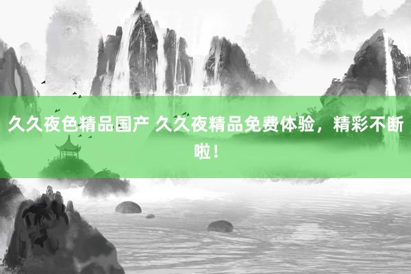 久久夜色精品国产 久久夜精品免费体验，精彩不断啦！