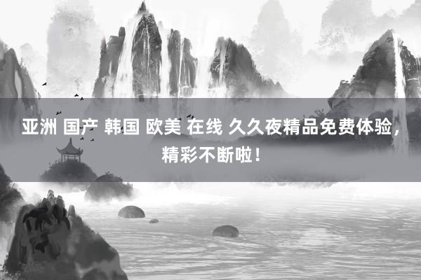 亚洲 国产 韩国 欧美 在线 久久夜精品免费体验，精彩不断啦！