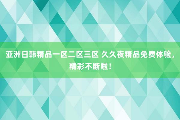 亚洲日韩精品一区二区三区 久久夜精品免费体验，精彩不断啦！