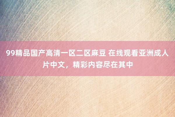 99精品国产高清一区二区麻豆 在线观看亚洲成人片中文，精彩内容尽在其中