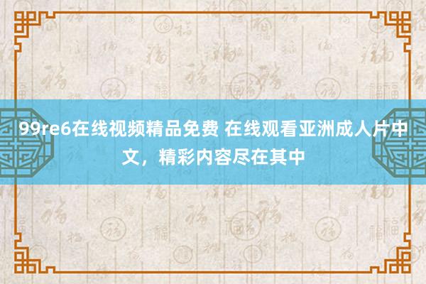 99re6在线视频精品免费 在线观看亚洲成人片中文，精彩内容尽在其中