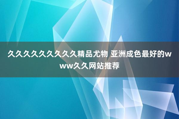 久久久久久久久久久精品尤物 亚洲成色最好的www久久网站推荐
