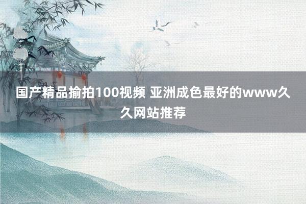 国产精品揄拍100视频 亚洲成色最好的www久久网站推荐