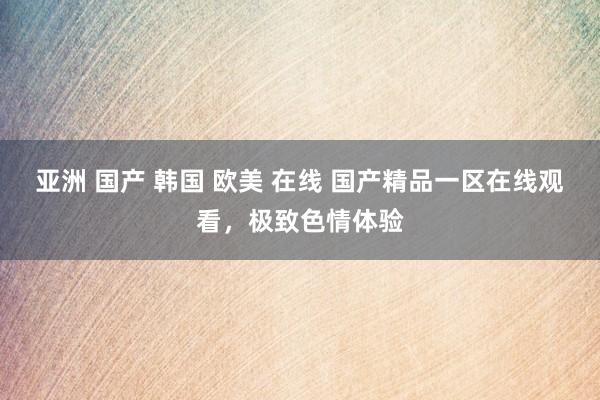 亚洲 国产 韩国 欧美 在线 国产精品一区在线观看，极致色情体验