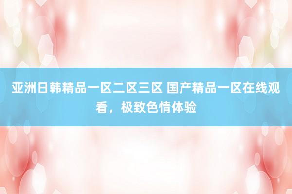 亚洲日韩精品一区二区三区 国产精品一区在线观看，极致色情体验