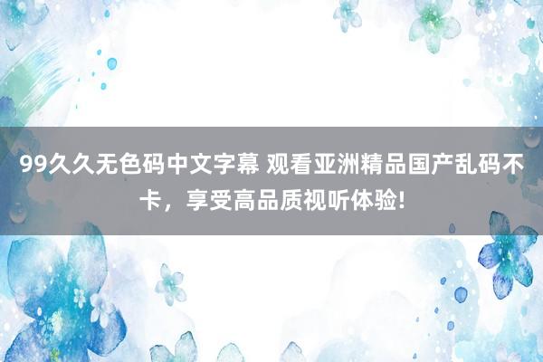 99久久无色码中文字幕 观看亚洲精品国产乱码不卡，享受高品质视听体验!