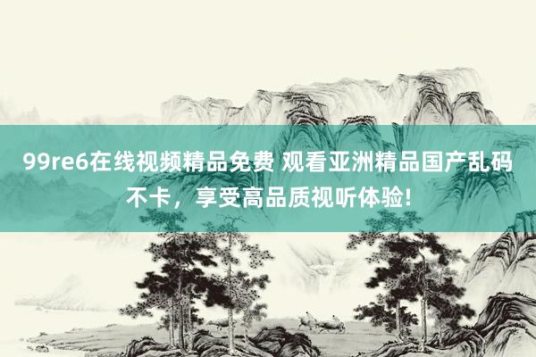 99re6在线视频精品免费 观看亚洲精品国产乱码不卡，享受高品质视听体验!