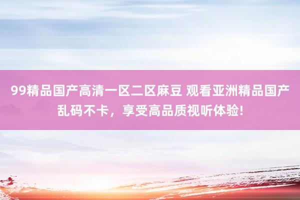 99精品国产高清一区二区麻豆 观看亚洲精品国产乱码不卡，享受高品质视听体验!
