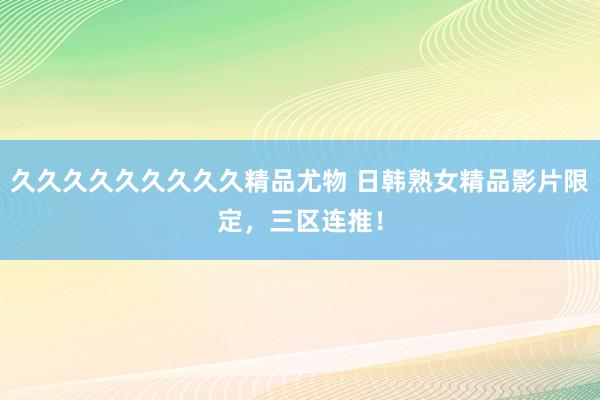 久久久久久久久久久精品尤物 日韩熟女精品影片限定，三区连推！