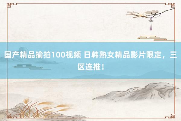 国产精品揄拍100视频 日韩熟女精品影片限定，三区连推！