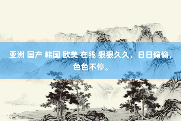 亚洲 国产 韩国 欧美 在线 狠狠久久，日日偷偷，色色不停。