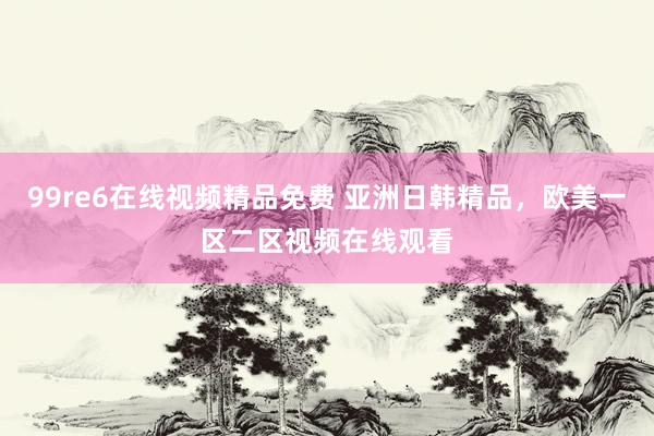 99re6在线视频精品免费 亚洲日韩精品，欧美一区二区视频在线观看