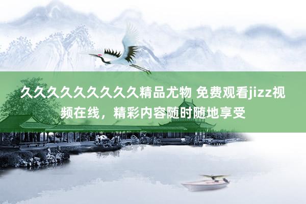 久久久久久久久久久精品尤物 免费观看jizz视频在线，精彩内容随时随地享受
