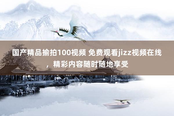 国产精品揄拍100视频 免费观看jizz视频在线，精彩内容随时随地享受