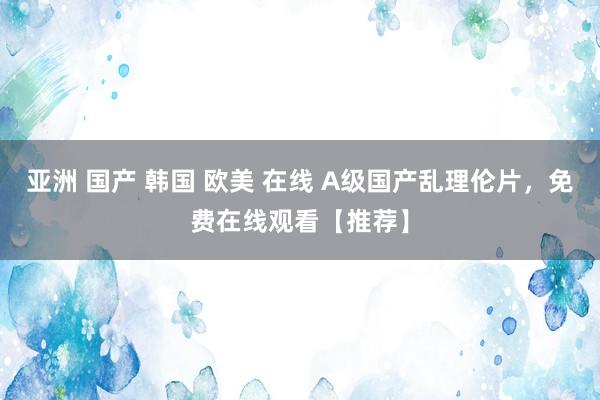 亚洲 国产 韩国 欧美 在线 A级国产乱理伦片，免费在线观看【推荐】