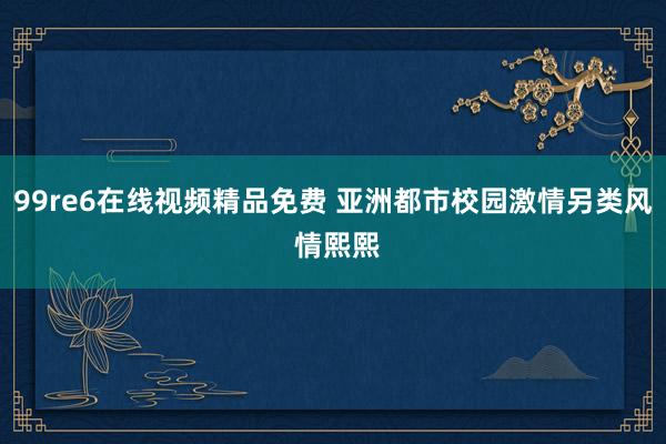 99re6在线视频精品免费 亚洲都市校园激情另类风 情熙熙