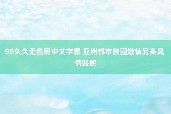 99久久无色码中文字幕 亚洲都市校园激情另类风 情熙熙