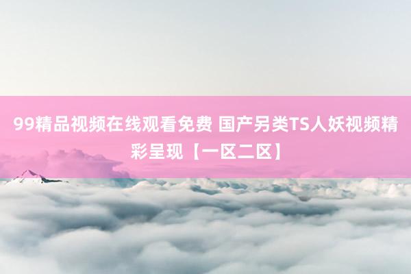 99精品视频在线观看免费 国产另类TS人妖视频精彩呈现【一区二区】