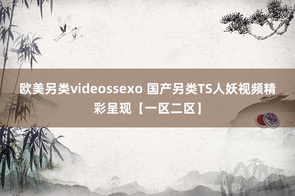 欧美另类videossexo 国产另类TS人妖视频精彩呈现【一区二区】