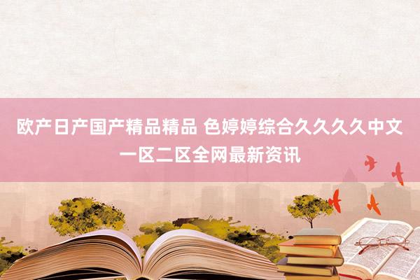 欧产日产国产精品精品 色婷婷综合久久久久中文一区二区全网最新资讯