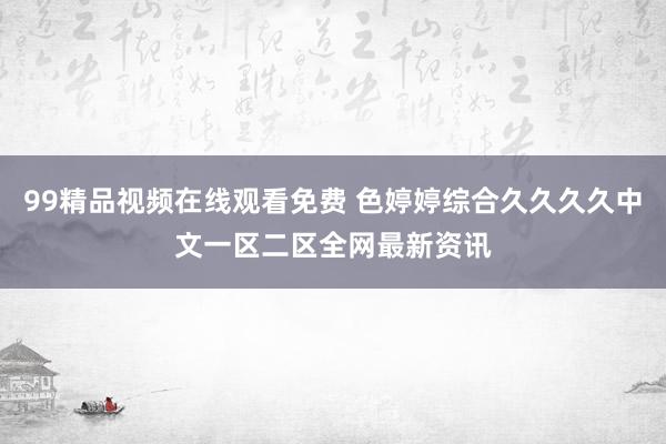 99精品视频在线观看免费 色婷婷综合久久久久中文一区二区全网最新资讯