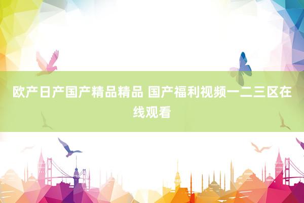 欧产日产国产精品精品 国产福利视频一二三区在线观看