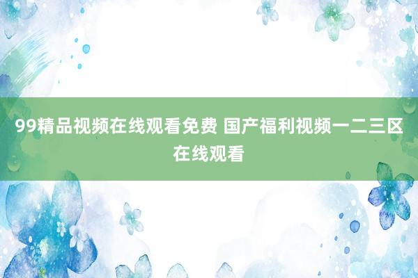 99精品视频在线观看免费 国产福利视频一二三区在线观看