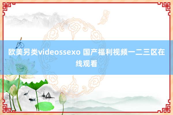 欧美另类videossexo 国产福利视频一二三区在线观看