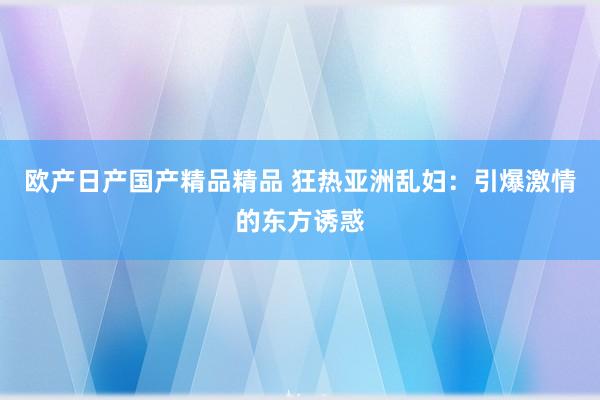 欧产日产国产精品精品 狂热亚洲乱妇：引爆激情的东方诱惑