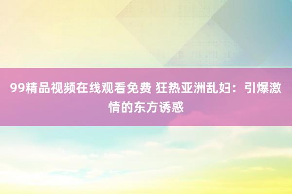 99精品视频在线观看免费 狂热亚洲乱妇：引爆激情的东方诱惑