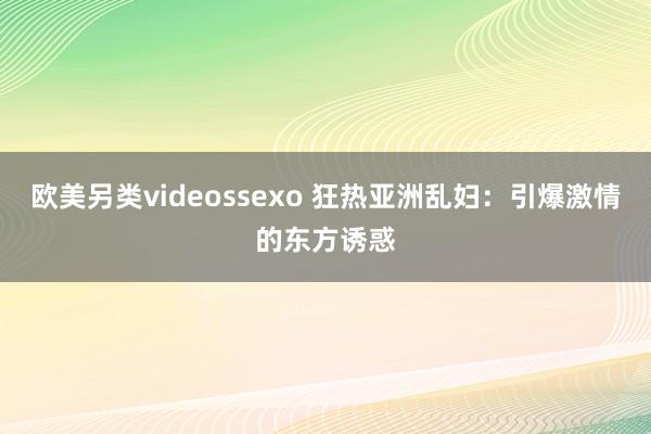 欧美另类videossexo 狂热亚洲乱妇：引爆激情的东方诱惑