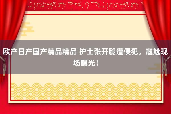 欧产日产国产精品精品 护士张开腿遭侵犯，尴尬现场曝光！