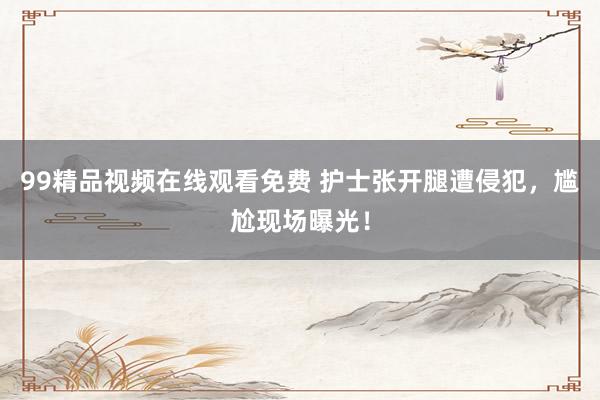99精品视频在线观看免费 护士张开腿遭侵犯，尴尬现场曝光！