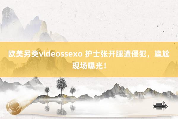 欧美另类videossexo 护士张开腿遭侵犯，尴尬现场曝光！