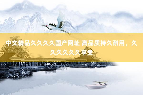 中文精品久久久久国产网址 高品质持久耐用，久久久久久久享受