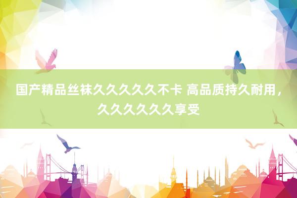 国产精品丝袜久久久久久不卡 高品质持久耐用，久久久久久久享受