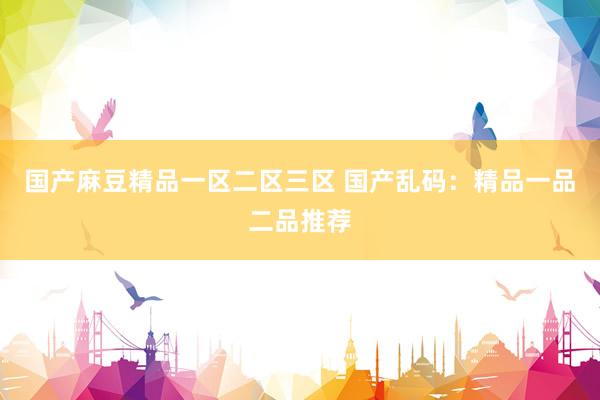 国产麻豆精品一区二区三区 国产乱码：精品一品二品推荐