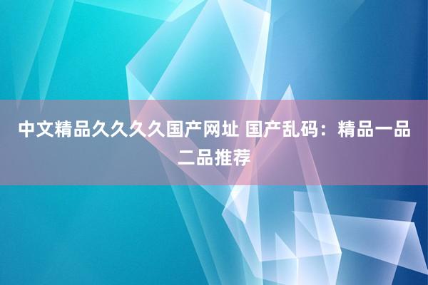中文精品久久久久国产网址 国产乱码：精品一品二品推荐